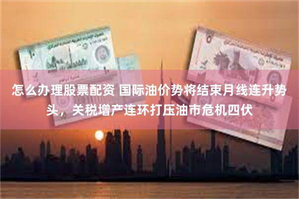 怎么办理股票配资 国际油价势将结束月线连升势头，关税增产连环打压油市危机四伏