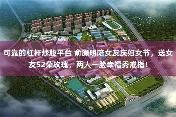 可靠的杠杆炒股平台 俞灏明陪女友庆妇女节，送女友52朵玫瑰，两人一脸幸福秀戒指！