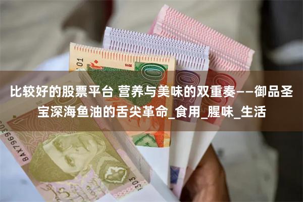 比较好的股票平台 营养与美味的双重奏——御品圣宝深海鱼油的舌尖革命_食用_腥味_生活