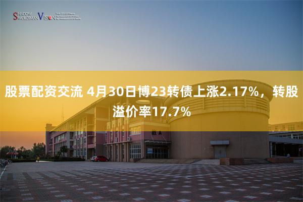 股票配资交流 4月30日博23转债上涨2.17%，转股溢价率17.7%