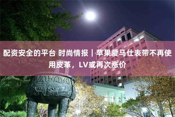 配资安全的平台 时尚情报｜苹果爱马仕表带不再使用皮革，LV或再次涨价