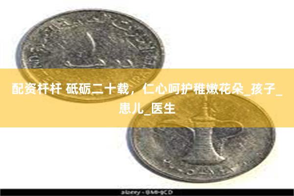 配资杆杆 砥砺二十载，仁心呵护稚嫩花朵_孩子_患儿_医生