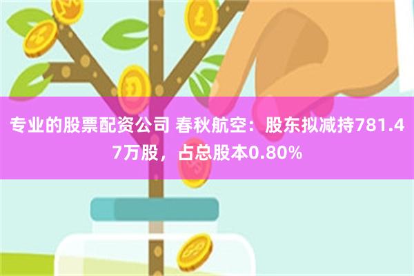 专业的股票配资公司 春秋航空：股东拟减持781.47万股，占总股本0.80%