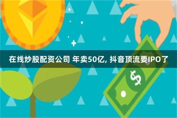 在线炒股配资公司 年卖50亿, 抖音顶流要IPO了