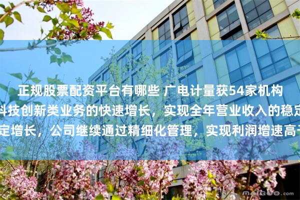正规股票配资平台有哪些 广电计量获54家机构调研：公司预计将依托科技创新类业务的快速增长，实现全年营业收入的稳定增长，公司继续通过精细化管理，实现利润增速高于收入增速（附调研问答）