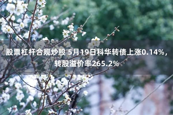 股票杠杆合规炒股 5月19日科华转债上涨0.14%，转股溢价率265.2%