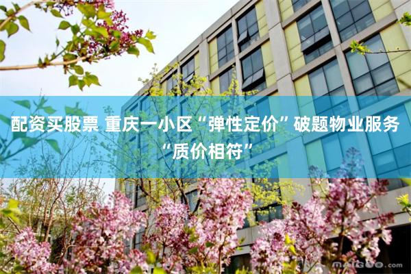 配资买股票 重庆一小区“弹性定价”破题物业服务“质价相符”