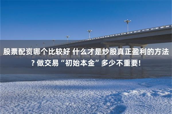 股票配资哪个比较好 什么才是炒股真正盈利的方法? 做交易“初始本金”多少不重要!