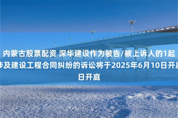 内蒙古股票配资 深华建设作为被告/被上诉人的1起涉及建设工程合同纠纷的诉讼将于2025年6月10日开庭
