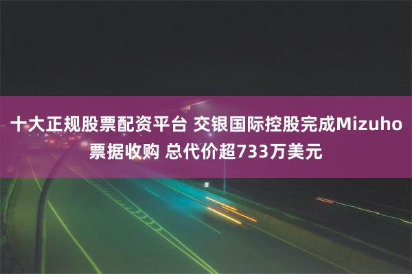 十大正规股票配资平台 交银国际控股完成Mizuho票据收购 总代价超733万美元