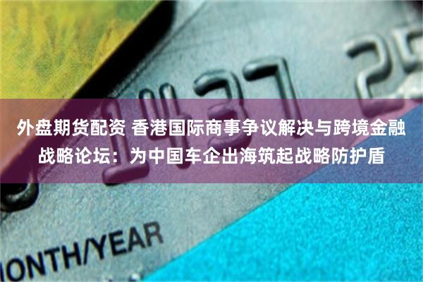 外盘期货配资 香港国际商事争议解决与跨境金融战略论坛：为中国车企出海筑起战略防护盾