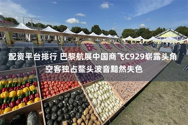 配资平台排行 巴黎航展中国商飞C929崭露头角 空客独占鳌头波音黯然失色
