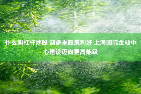什么叫杠杆炒股 迎多重政策利好 上海国际金融中心建设迈向更高能级
