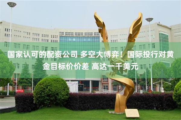 国家认可的配资公司 多空大博弈！国际投行对黄金目标价价差 高达一千美元