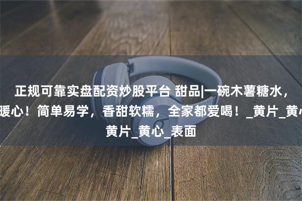 正规可靠实盘配资炒股平台 甜品|一碗木薯糖水，暖胃又暖心！简单易学，香甜软糯，全家都爱喝！_黄片_黄心_表面