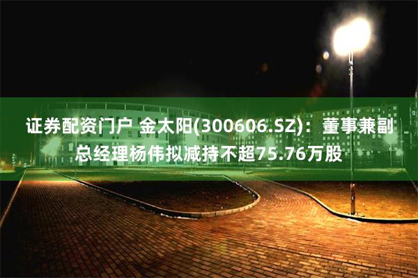 证券配资门户 金太阳(300606.SZ)：董事兼副总经理杨伟拟减持不超75.76万股